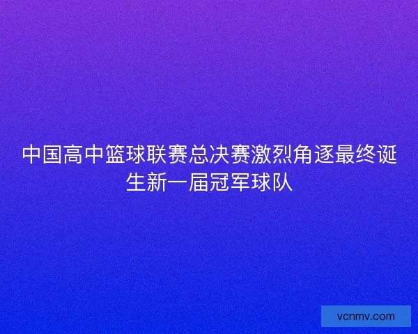 中国高中篮球联赛总决赛激烈角逐最终诞生新一届冠军球队